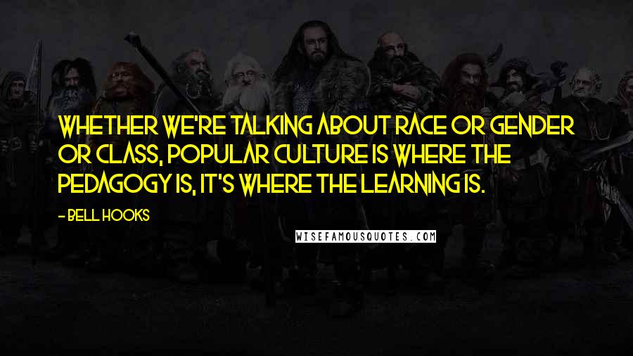 Bell Hooks Quotes: Whether we're talking about race or gender or class, popular culture is where the pedagogy is, it's where the learning is.