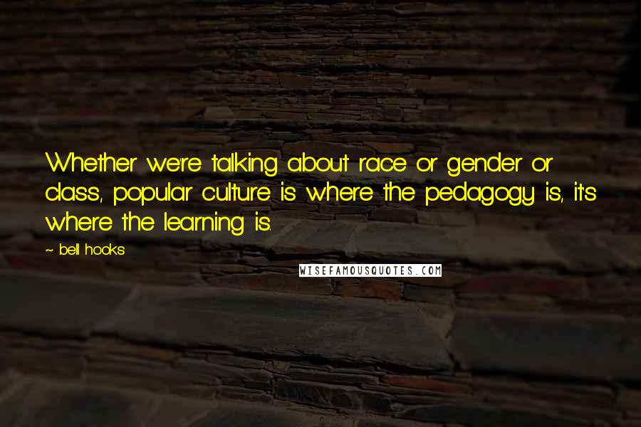 Bell Hooks Quotes: Whether we're talking about race or gender or class, popular culture is where the pedagogy is, it's where the learning is.