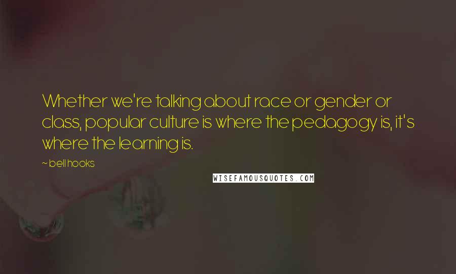Bell Hooks Quotes: Whether we're talking about race or gender or class, popular culture is where the pedagogy is, it's where the learning is.