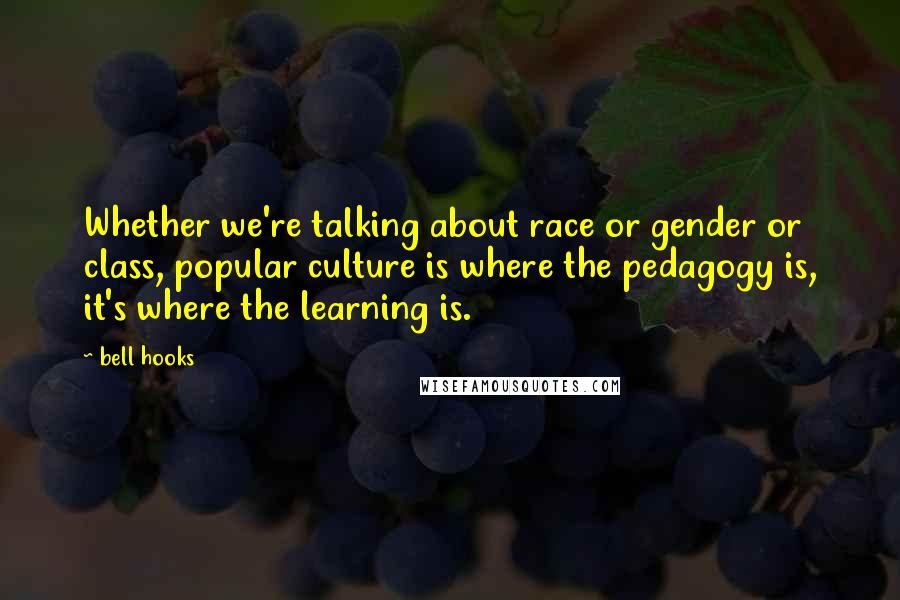 Bell Hooks Quotes: Whether we're talking about race or gender or class, popular culture is where the pedagogy is, it's where the learning is.