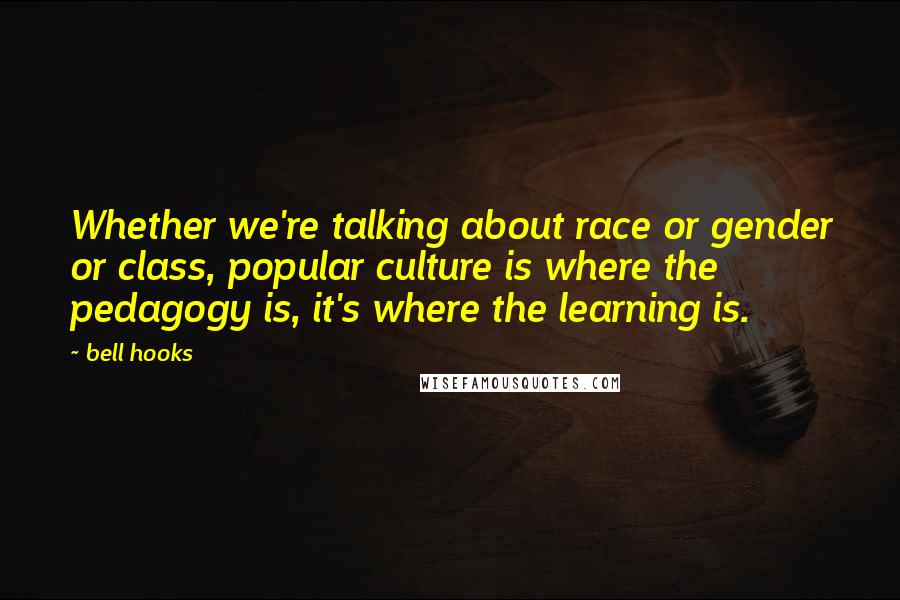 Bell Hooks Quotes: Whether we're talking about race or gender or class, popular culture is where the pedagogy is, it's where the learning is.