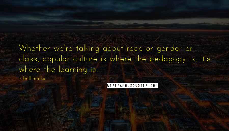 Bell Hooks Quotes: Whether we're talking about race or gender or class, popular culture is where the pedagogy is, it's where the learning is.