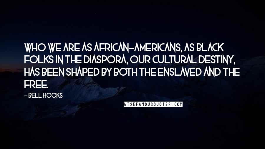 Bell Hooks Quotes: Who we are as African-Americans, as black folks in the diaspora, our cultural destiny, has been shaped by both the enslaved and the free.