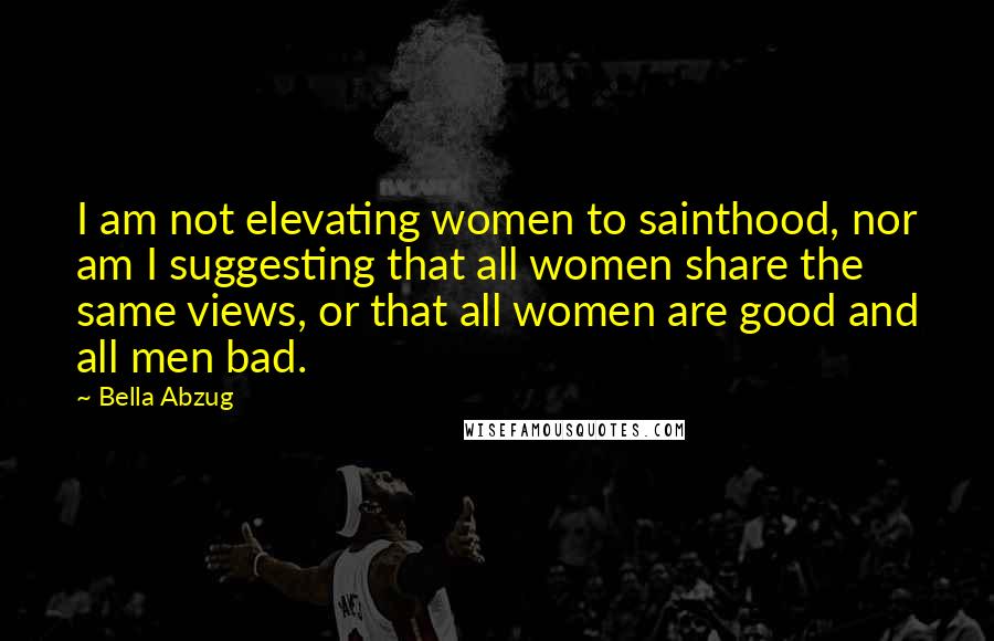 Bella Abzug Quotes: I am not elevating women to sainthood, nor am I suggesting that all women share the same views, or that all women are good and all men bad.