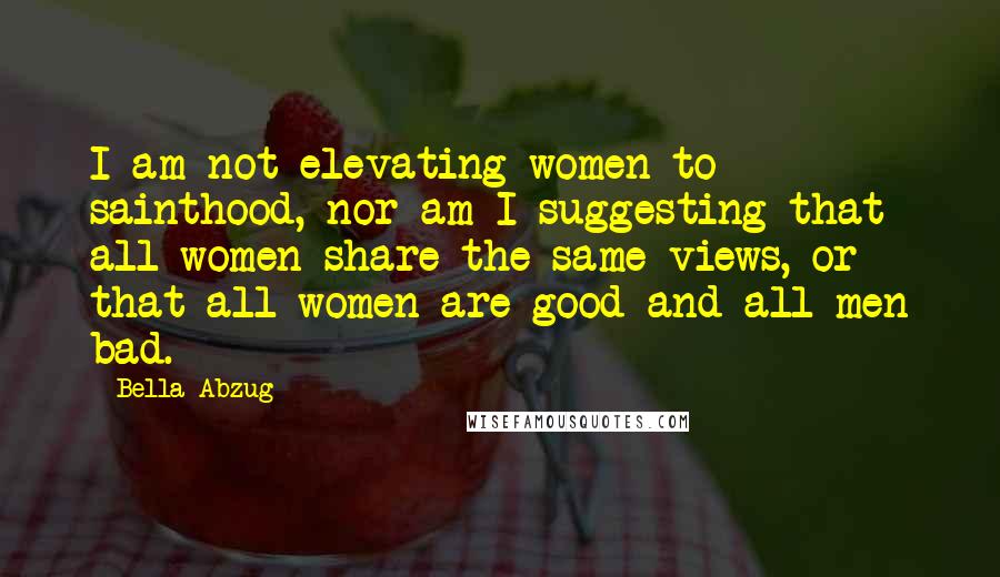 Bella Abzug Quotes: I am not elevating women to sainthood, nor am I suggesting that all women share the same views, or that all women are good and all men bad.