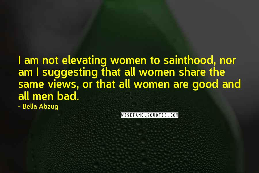 Bella Abzug Quotes: I am not elevating women to sainthood, nor am I suggesting that all women share the same views, or that all women are good and all men bad.