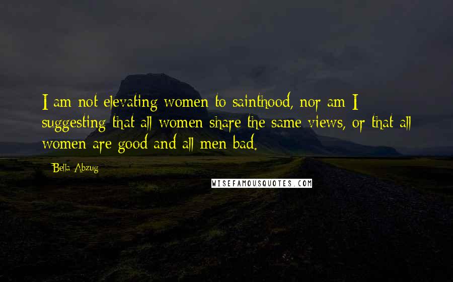 Bella Abzug Quotes: I am not elevating women to sainthood, nor am I suggesting that all women share the same views, or that all women are good and all men bad.