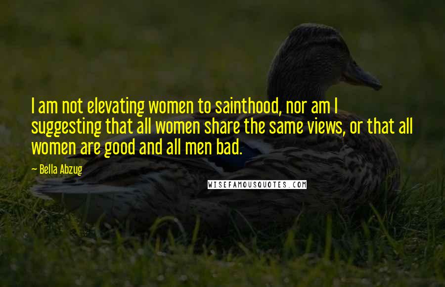 Bella Abzug Quotes: I am not elevating women to sainthood, nor am I suggesting that all women share the same views, or that all women are good and all men bad.