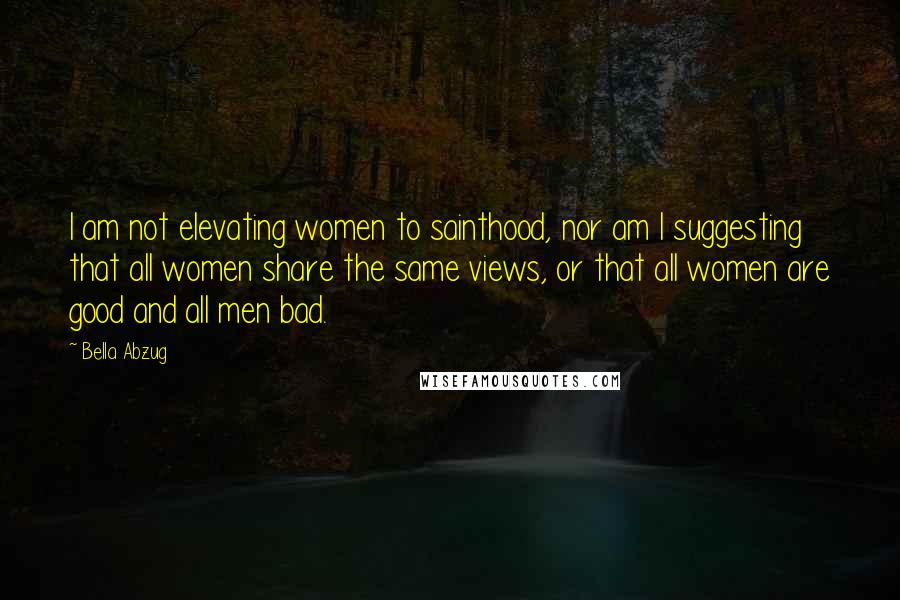 Bella Abzug Quotes: I am not elevating women to sainthood, nor am I suggesting that all women share the same views, or that all women are good and all men bad.