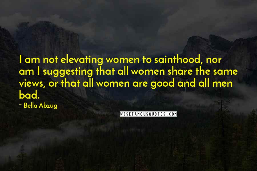 Bella Abzug Quotes: I am not elevating women to sainthood, nor am I suggesting that all women share the same views, or that all women are good and all men bad.