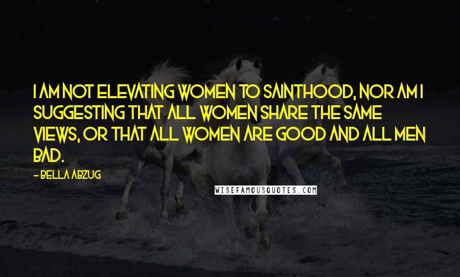 Bella Abzug Quotes: I am not elevating women to sainthood, nor am I suggesting that all women share the same views, or that all women are good and all men bad.