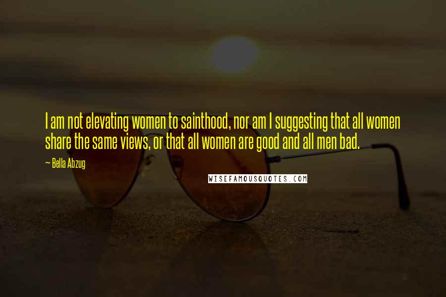 Bella Abzug Quotes: I am not elevating women to sainthood, nor am I suggesting that all women share the same views, or that all women are good and all men bad.