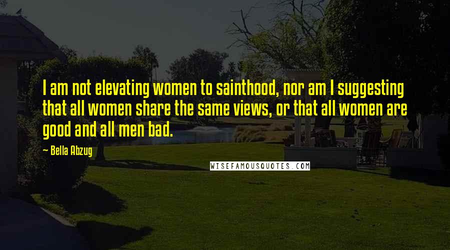 Bella Abzug Quotes: I am not elevating women to sainthood, nor am I suggesting that all women share the same views, or that all women are good and all men bad.