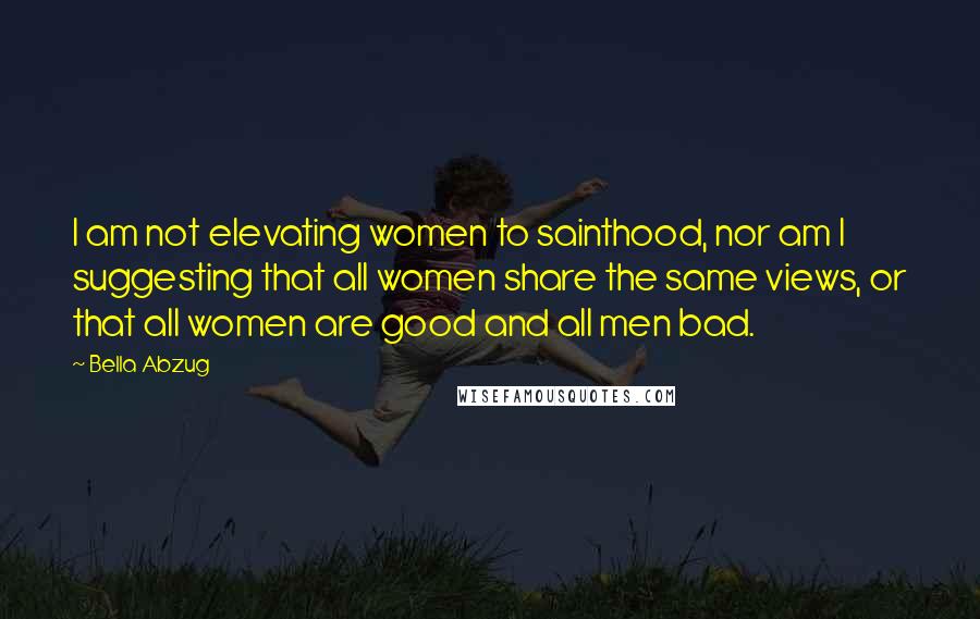 Bella Abzug Quotes: I am not elevating women to sainthood, nor am I suggesting that all women share the same views, or that all women are good and all men bad.