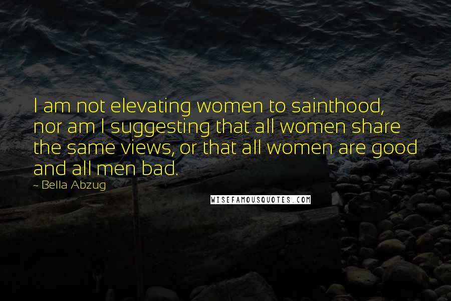 Bella Abzug Quotes: I am not elevating women to sainthood, nor am I suggesting that all women share the same views, or that all women are good and all men bad.