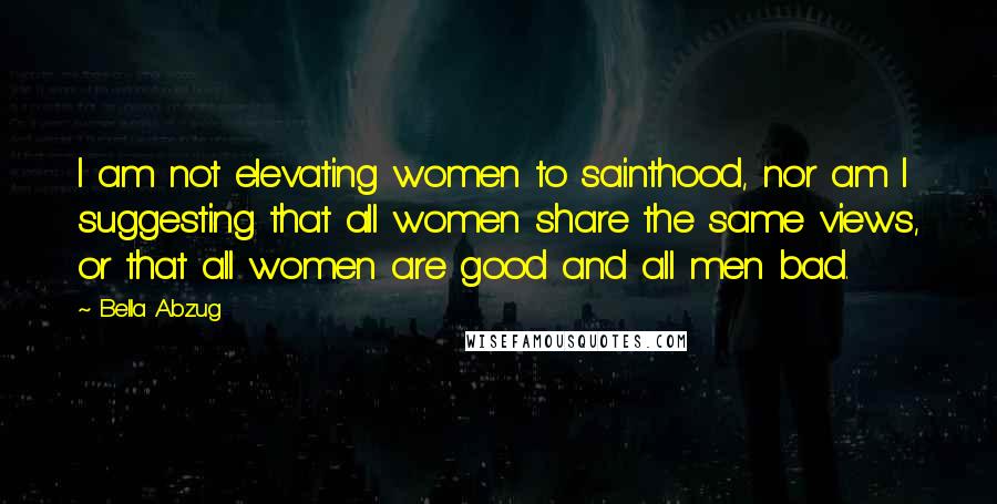 Bella Abzug Quotes: I am not elevating women to sainthood, nor am I suggesting that all women share the same views, or that all women are good and all men bad.