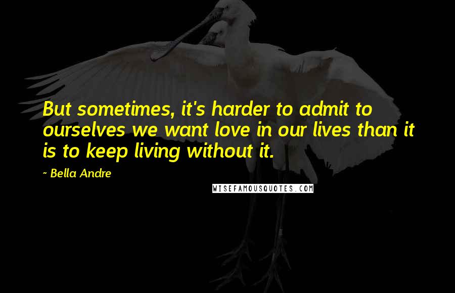 Bella Andre Quotes: But sometimes, it's harder to admit to ourselves we want love in our lives than it is to keep living without it.