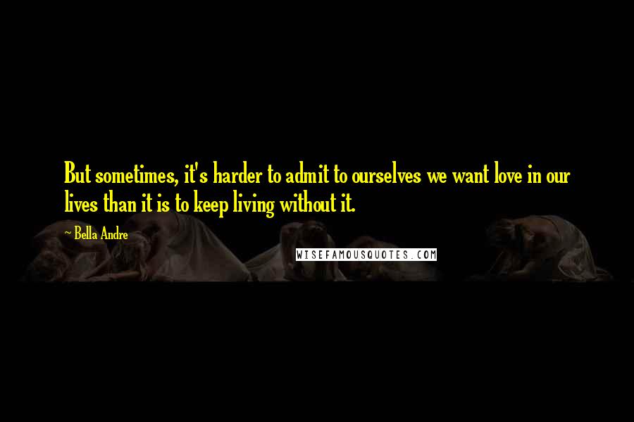 Bella Andre Quotes: But sometimes, it's harder to admit to ourselves we want love in our lives than it is to keep living without it.