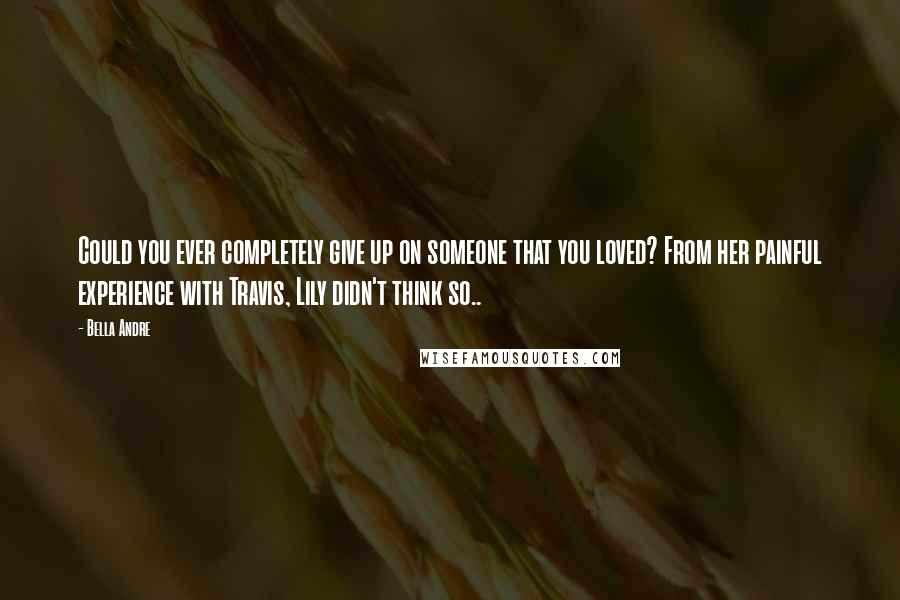 Bella Andre Quotes: Could you ever completely give up on someone that you loved? From her painful experience with Travis, Lily didn't think so..