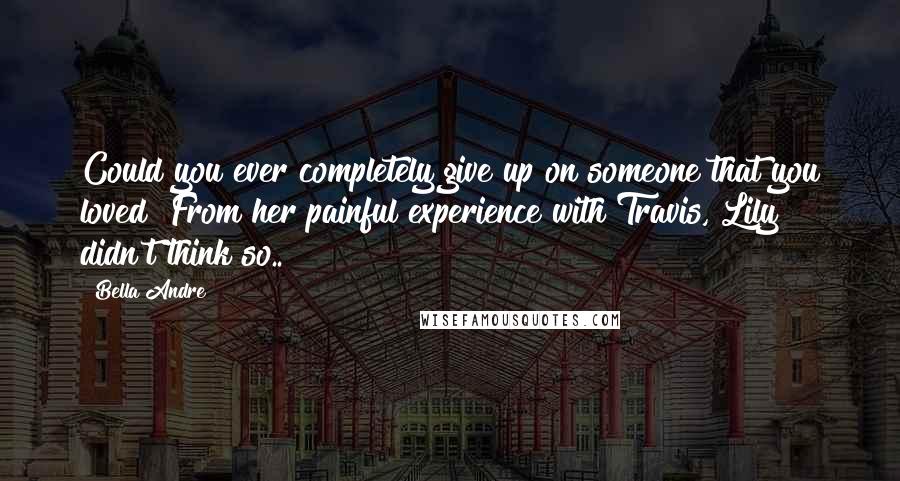 Bella Andre Quotes: Could you ever completely give up on someone that you loved? From her painful experience with Travis, Lily didn't think so..