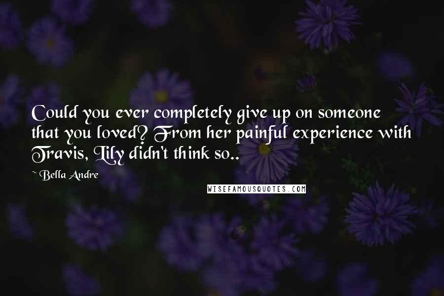 Bella Andre Quotes: Could you ever completely give up on someone that you loved? From her painful experience with Travis, Lily didn't think so..