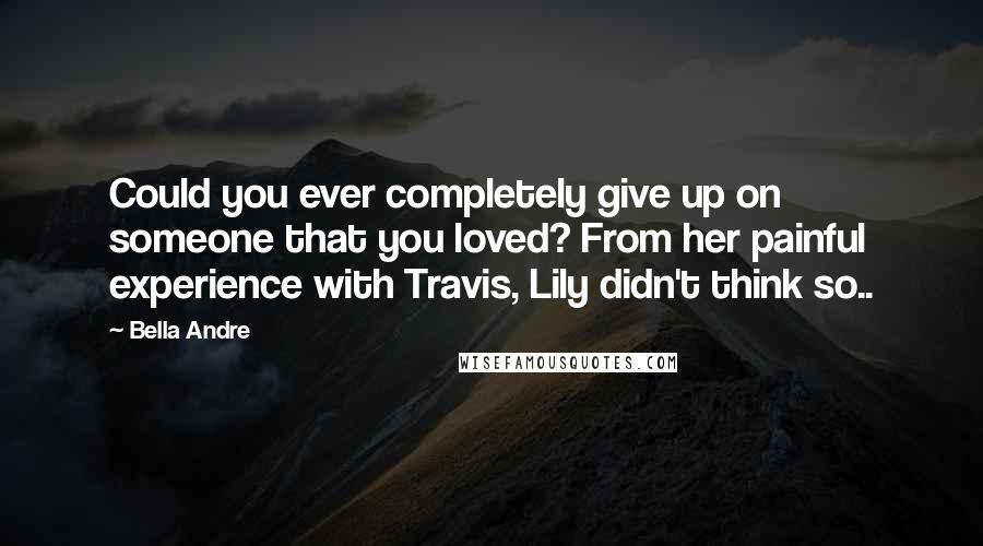 Bella Andre Quotes: Could you ever completely give up on someone that you loved? From her painful experience with Travis, Lily didn't think so..