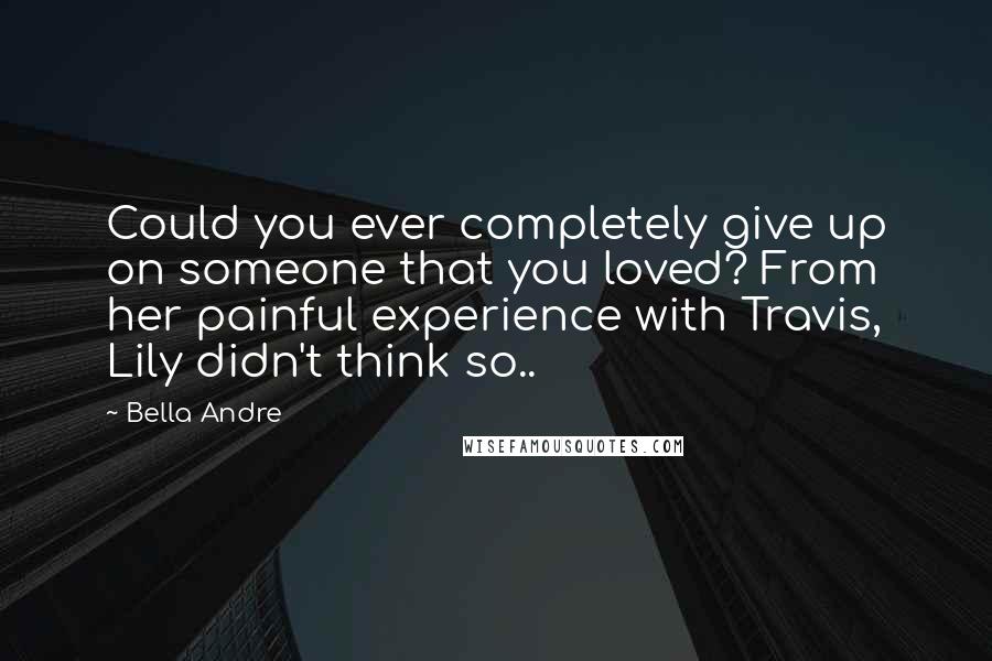 Bella Andre Quotes: Could you ever completely give up on someone that you loved? From her painful experience with Travis, Lily didn't think so..