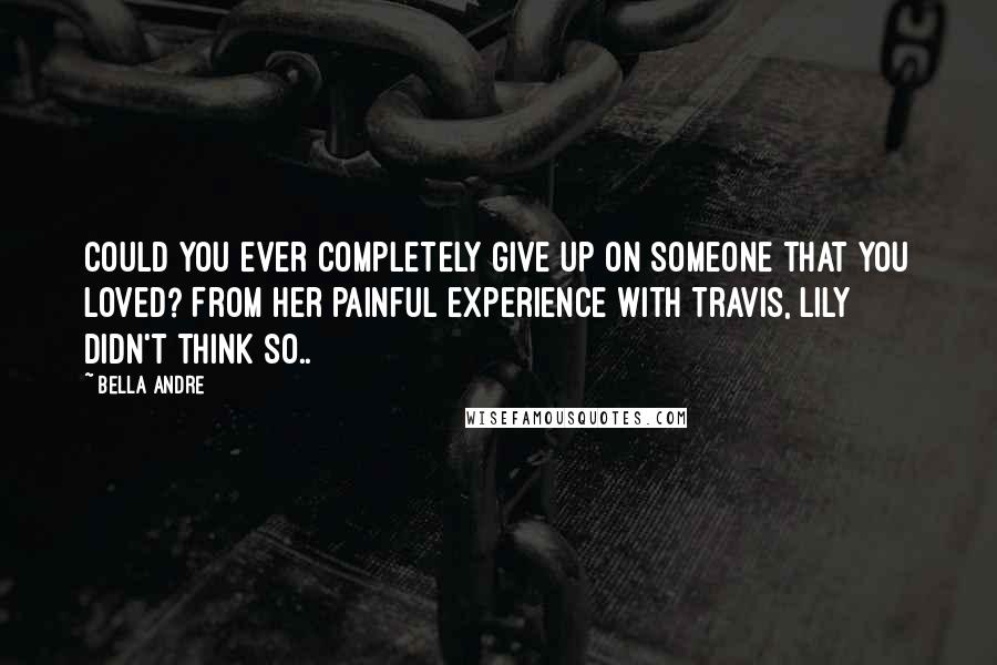 Bella Andre Quotes: Could you ever completely give up on someone that you loved? From her painful experience with Travis, Lily didn't think so..