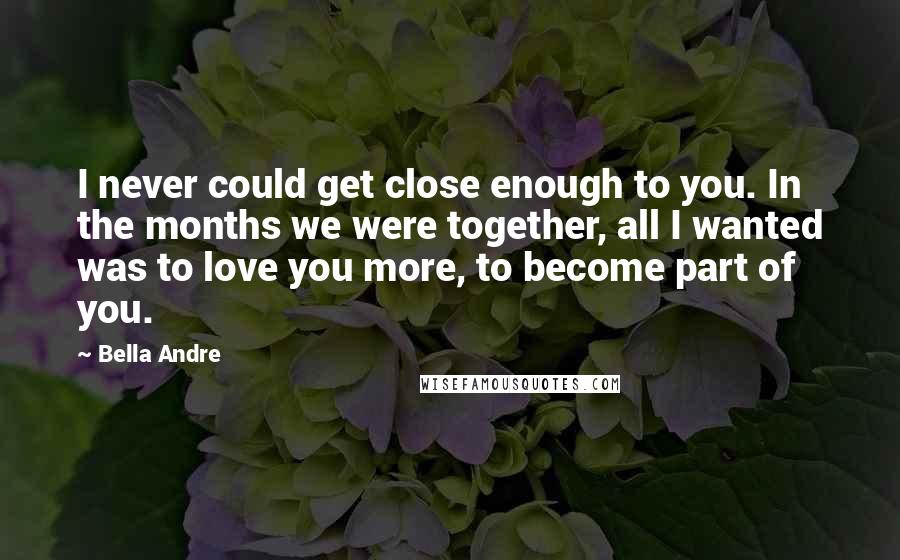 Bella Andre Quotes: I never could get close enough to you. In the months we were together, all I wanted was to love you more, to become part of you.