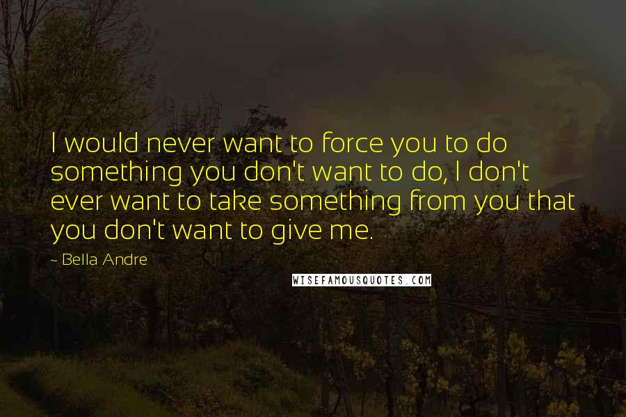 Bella Andre Quotes: I would never want to force you to do something you don't want to do, I don't ever want to take something from you that you don't want to give me.