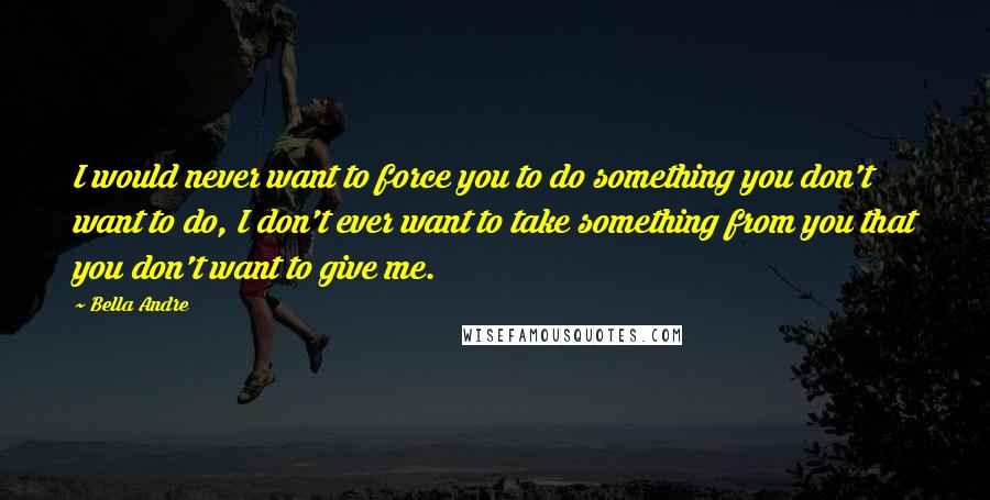 Bella Andre Quotes: I would never want to force you to do something you don't want to do, I don't ever want to take something from you that you don't want to give me.