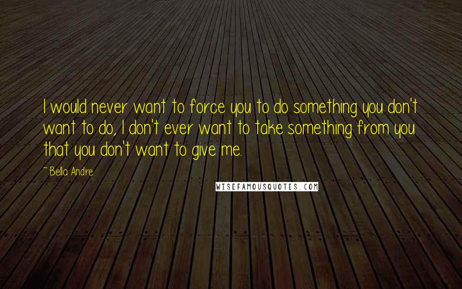 Bella Andre Quotes: I would never want to force you to do something you don't want to do, I don't ever want to take something from you that you don't want to give me.