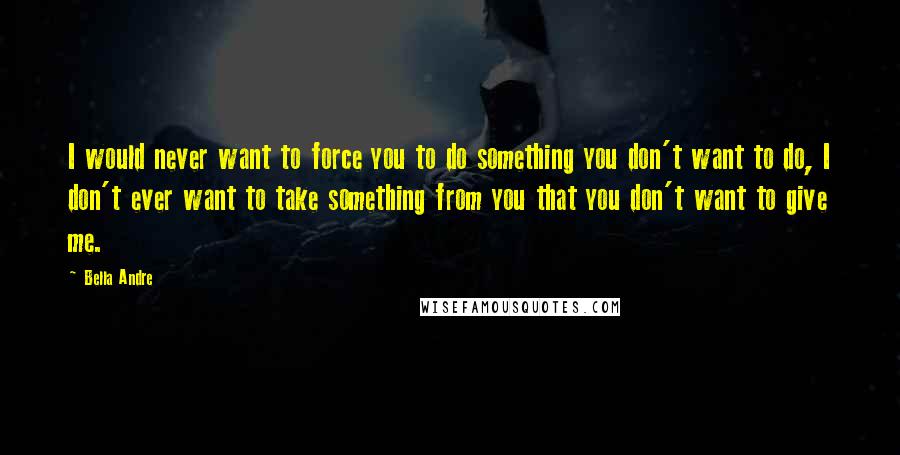 Bella Andre Quotes: I would never want to force you to do something you don't want to do, I don't ever want to take something from you that you don't want to give me.