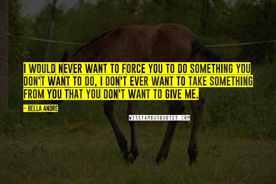 Bella Andre Quotes: I would never want to force you to do something you don't want to do, I don't ever want to take something from you that you don't want to give me.