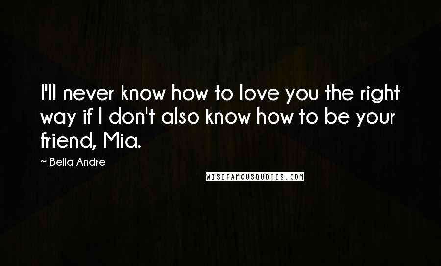 Bella Andre Quotes: I'll never know how to love you the right way if I don't also know how to be your friend, Mia.