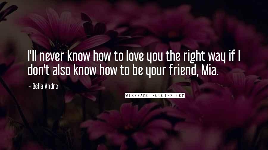 Bella Andre Quotes: I'll never know how to love you the right way if I don't also know how to be your friend, Mia.