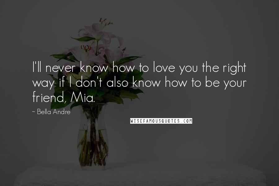 Bella Andre Quotes: I'll never know how to love you the right way if I don't also know how to be your friend, Mia.