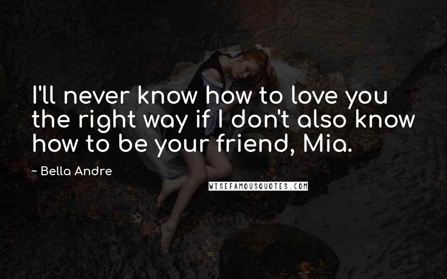 Bella Andre Quotes: I'll never know how to love you the right way if I don't also know how to be your friend, Mia.