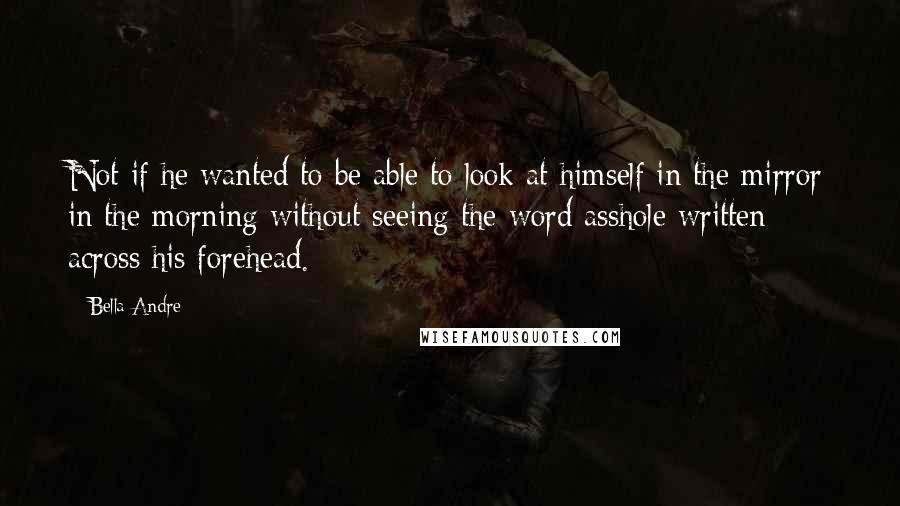 Bella Andre Quotes: Not if he wanted to be able to look at himself in the mirror in the morning without seeing the word asshole written across his forehead.