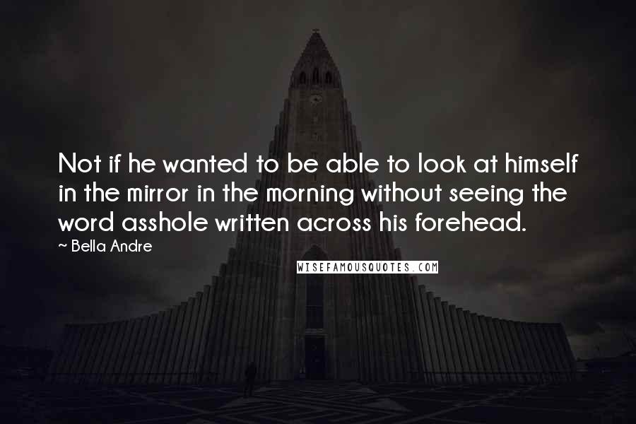 Bella Andre Quotes: Not if he wanted to be able to look at himself in the mirror in the morning without seeing the word asshole written across his forehead.