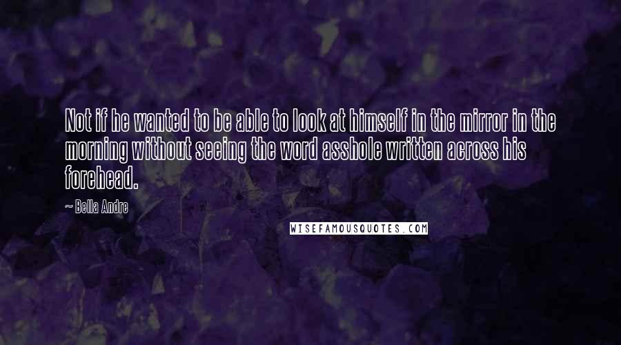 Bella Andre Quotes: Not if he wanted to be able to look at himself in the mirror in the morning without seeing the word asshole written across his forehead.