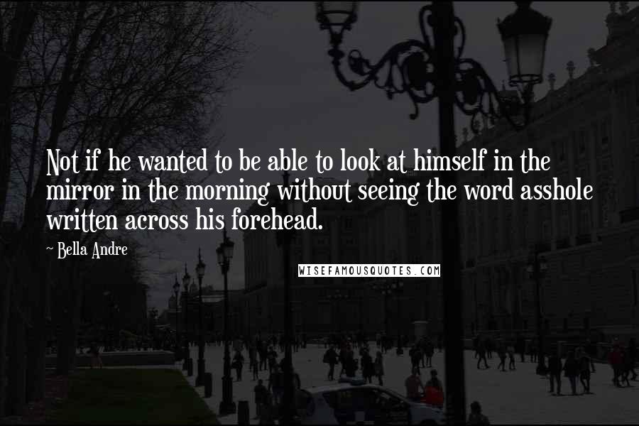 Bella Andre Quotes: Not if he wanted to be able to look at himself in the mirror in the morning without seeing the word asshole written across his forehead.