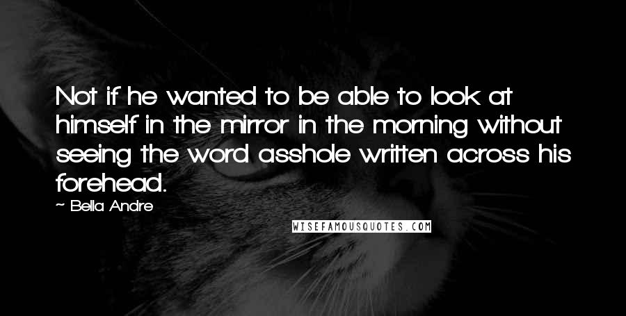 Bella Andre Quotes: Not if he wanted to be able to look at himself in the mirror in the morning without seeing the word asshole written across his forehead.