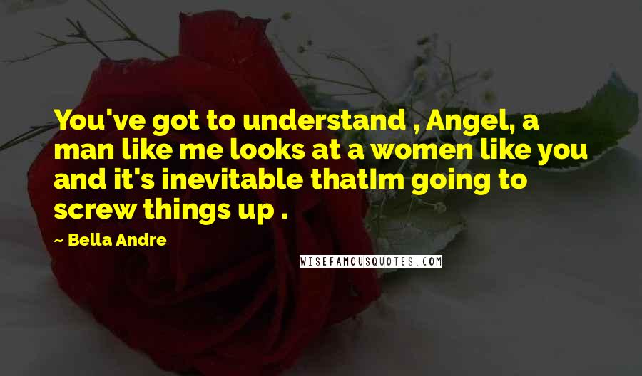 Bella Andre Quotes: You've got to understand , Angel, a man like me looks at a women like you and it's inevitable thatIm going to screw things up .