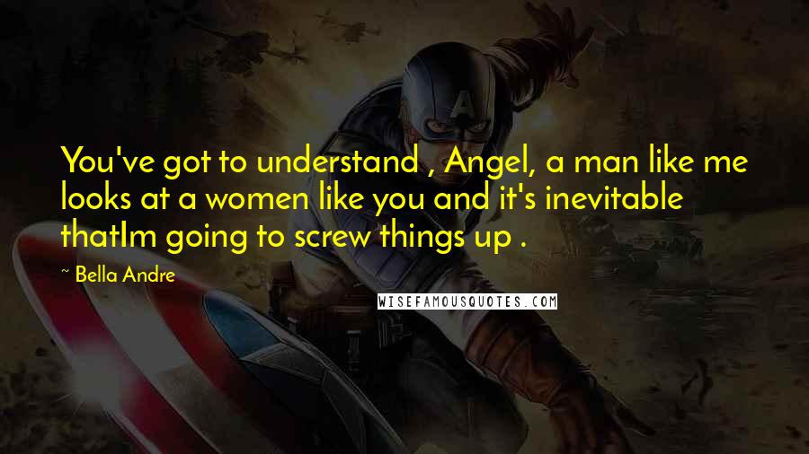 Bella Andre Quotes: You've got to understand , Angel, a man like me looks at a women like you and it's inevitable thatIm going to screw things up .