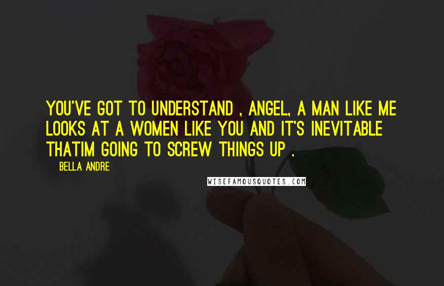 Bella Andre Quotes: You've got to understand , Angel, a man like me looks at a women like you and it's inevitable thatIm going to screw things up .