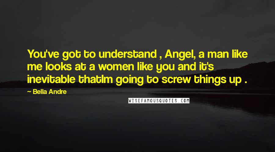 Bella Andre Quotes: You've got to understand , Angel, a man like me looks at a women like you and it's inevitable thatIm going to screw things up .