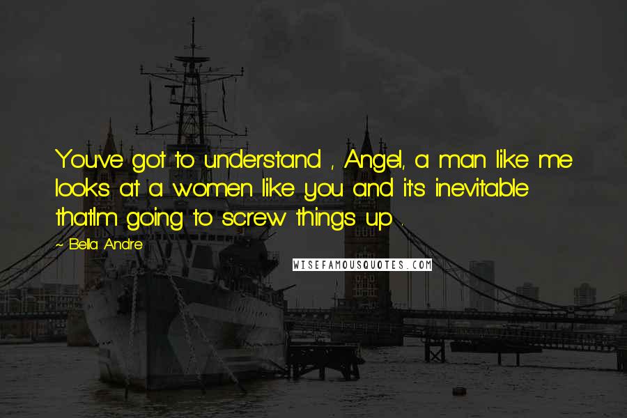 Bella Andre Quotes: You've got to understand , Angel, a man like me looks at a women like you and it's inevitable thatIm going to screw things up .