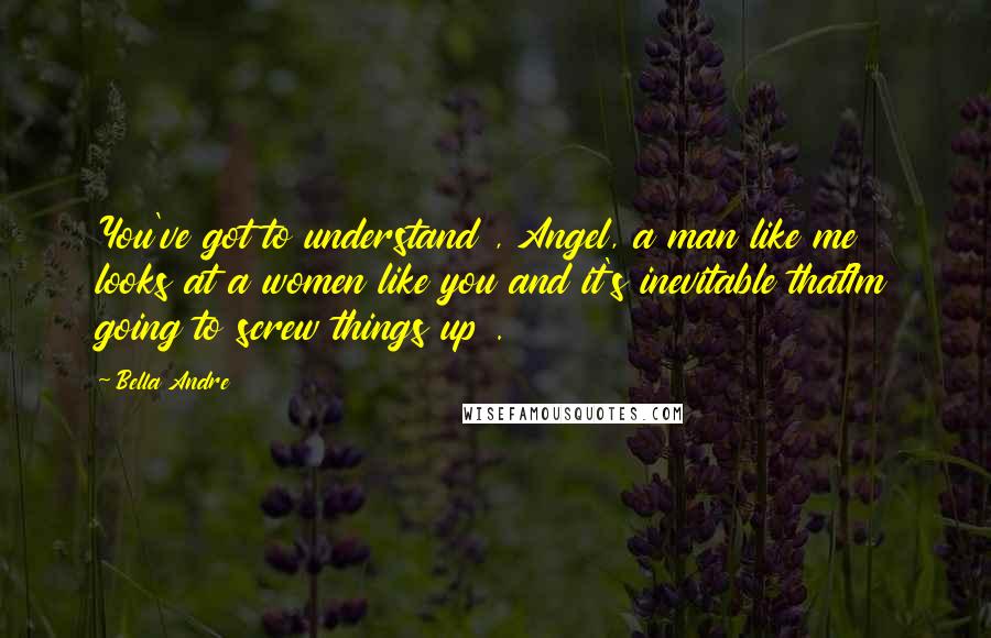 Bella Andre Quotes: You've got to understand , Angel, a man like me looks at a women like you and it's inevitable thatIm going to screw things up .
