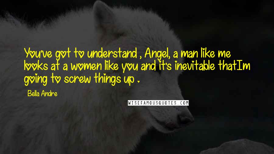 Bella Andre Quotes: You've got to understand , Angel, a man like me looks at a women like you and it's inevitable thatIm going to screw things up .